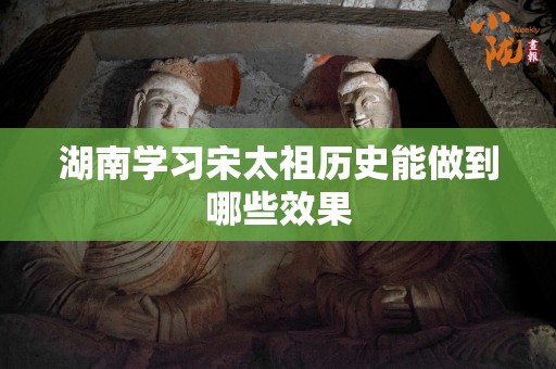 湖南学习宋太祖历史能做到哪些效果