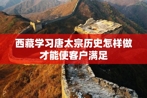 西藏学习唐太宗历史怎样做才能使客户满足
