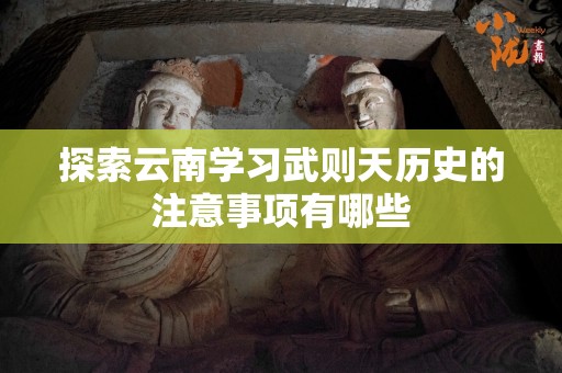 探索云南学习武则天历史的注意事项有哪些
