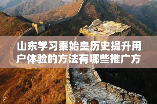 山东学习秦始皇历史提升用户体验的方法有哪些推广方式有哪些