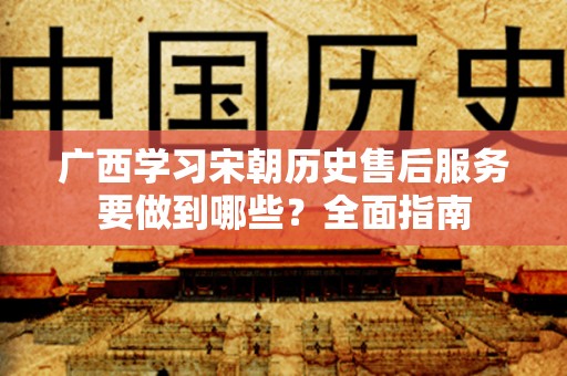 广西学习宋朝历史售后服务要做到哪些？全面指南