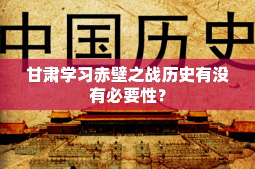 甘肃学习赤壁之战历史有没有必要性？