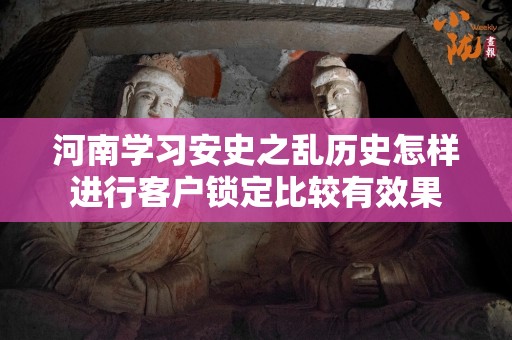 河南学习安史之乱历史怎样进行客户锁定比较有效果