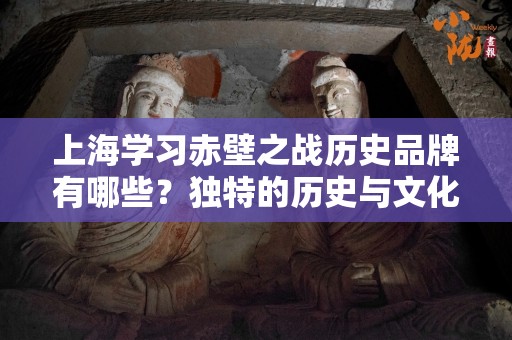 上海学习赤壁之战历史品牌有哪些？独特的历史与文化体验
