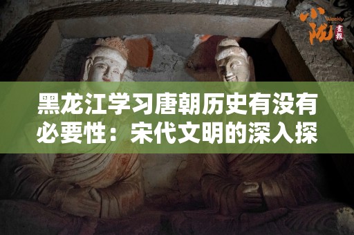 黑龙江学习唐朝历史有没有必要性：宋代文明的深入探索