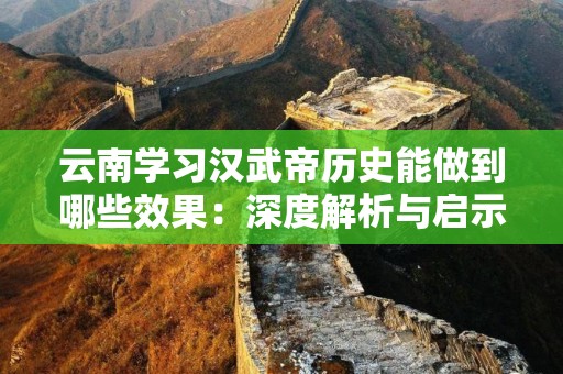 云南学习汉武帝历史能做到哪些效果：深度解析与启示