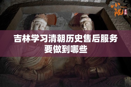 吉林学习清朝历史售后服务要做到哪些