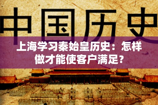 上海学习秦始皇历史：怎样做才能使客户满足？