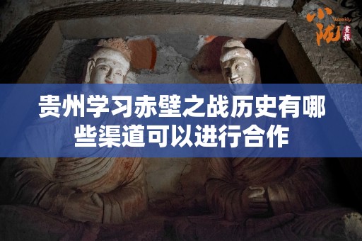 贵州学习赤壁之战历史有哪些渠道可以进行合作