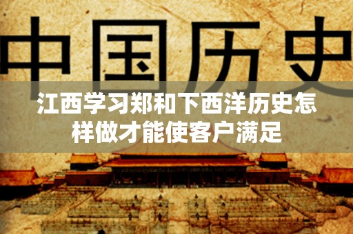 江西学习郑和下西洋历史怎样做才能使客户满足