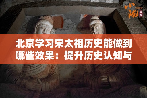北京学习宋太祖历史能做到哪些效果：提升历史认知与文化素养的途径