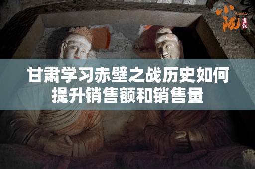 甘肃学习赤壁之战历史如何提升销售额和销售量