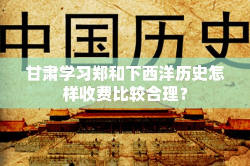 甘肃学习郑和下西洋历史怎样收费比较合理？