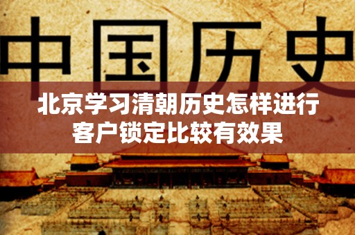 北京学习清朝历史怎样进行客户锁定比较有效果