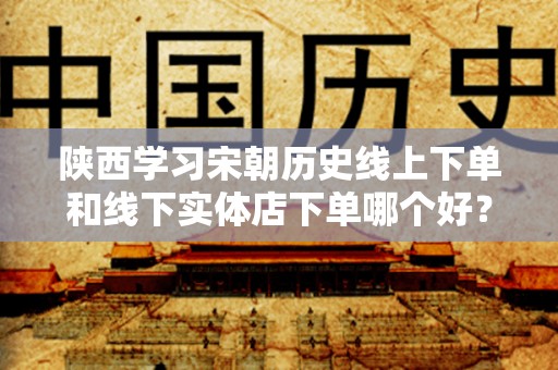 陕西学习宋朝历史线上下单和线下实体店下单哪个好？