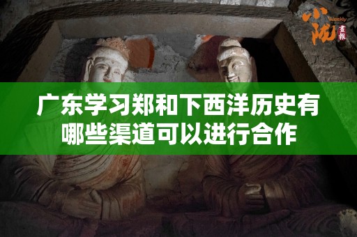 广东学习郑和下西洋历史有哪些渠道可以进行合作