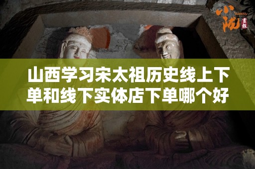 山西学习宋太祖历史线上下单和线下实体店下单哪个好？
