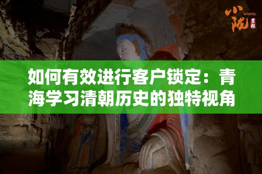 如何有效进行客户锁定：青海学习清朝历史的独特视角