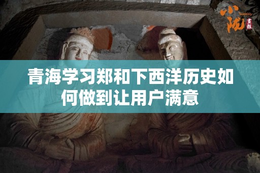 青海学习郑和下西洋历史如何做到让用户满意