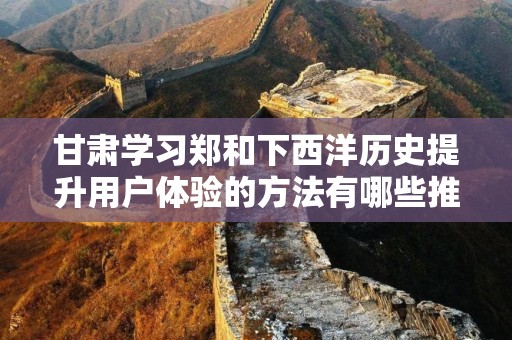 甘肃学习郑和下西洋历史提升用户体验的方法有哪些推广方式有哪些