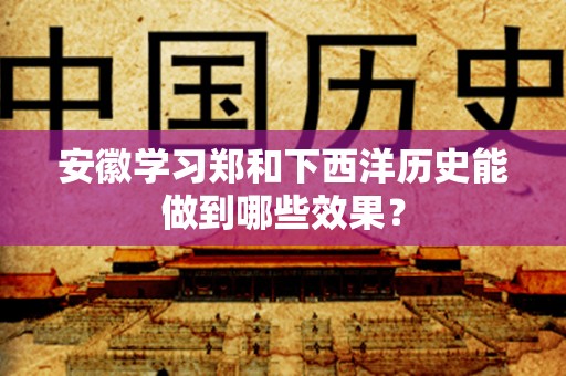 安徽学习郑和下西洋历史能做到哪些效果？