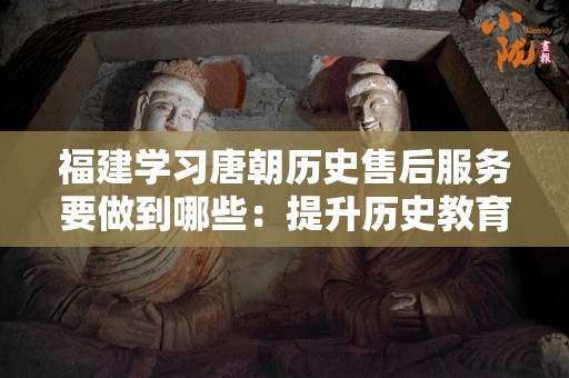 福建学习唐朝历史售后服务要做到哪些：提升历史教育的关键