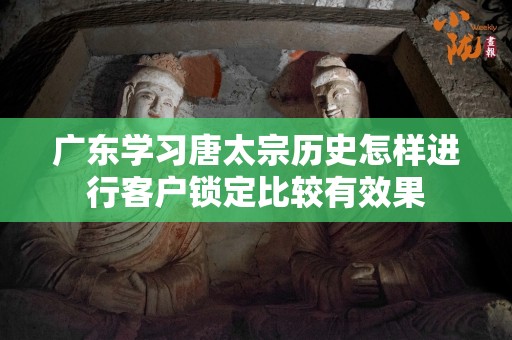 广东学习唐太宗历史怎样进行客户锁定比较有效果