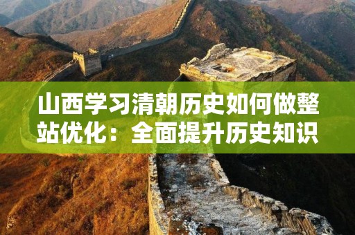山西学习清朝历史如何做整站优化：全面提升历史知识的网络查询体验