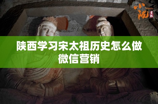 陕西学习宋太祖历史怎么做微信营销