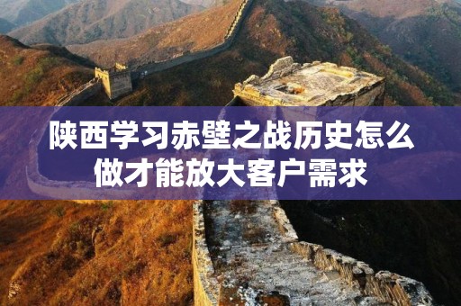 陕西学习赤壁之战历史怎么做才能放大客户需求