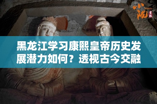 黑龙江学习康熙皇帝历史发展潜力如何？透视古今交融的辉煌