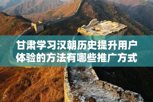 甘肃学习汉朝历史提升用户体验的方法有哪些推广方式有哪些