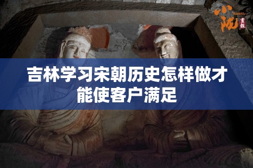 吉林学习宋朝历史怎样做才能使客户满足