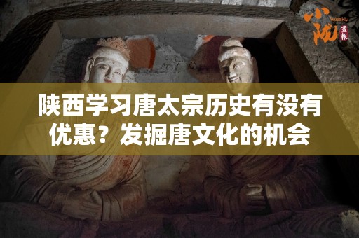 陕西学习唐太宗历史有没有优惠？发掘唐文化的机会