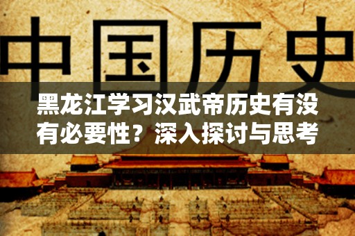 黑龙江学习汉武帝历史有没有必要性？深入探讨与思考
