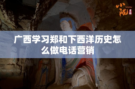 广西学习郑和下西洋历史怎么做电话营销