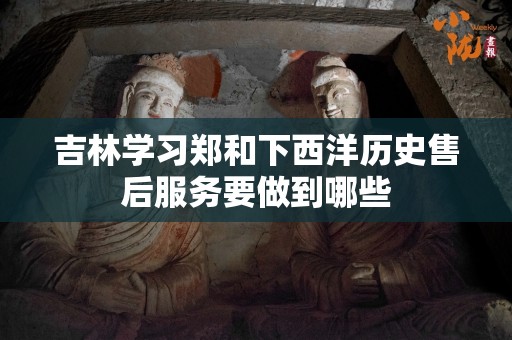 吉林学习郑和下西洋历史售后服务要做到哪些
