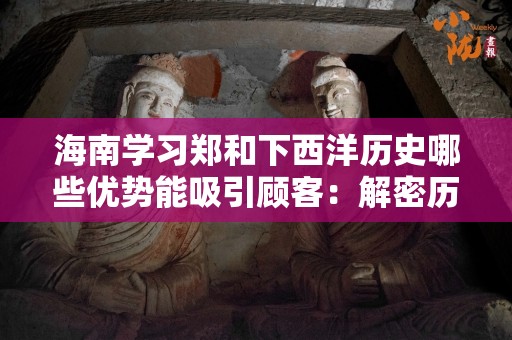 海南学习郑和下西洋历史哪些优势能吸引顾客：解密历史文化的魅力