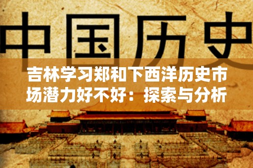吉林学习郑和下西洋历史市场潜力好不好：探索与分析