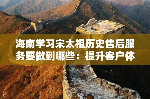 海南学习宋太祖历史售后服务要做到哪些：提升客户体验的重要策略