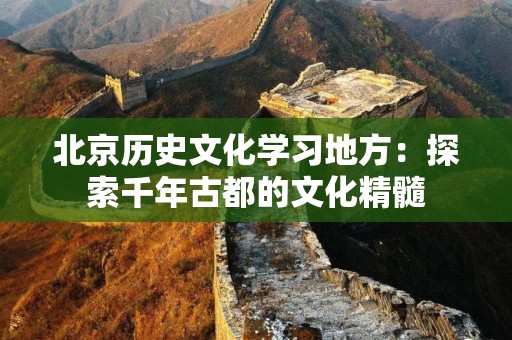 北京历史文化学习地方：探索千年古都的文化精髓