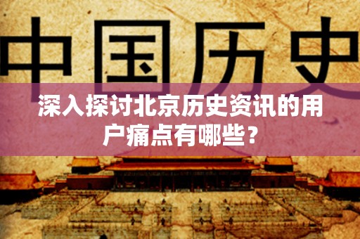 深入探讨北京历史资讯的用户痛点有哪些？