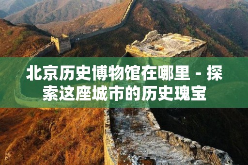 北京历史博物馆在哪里 - 探索这座城市的历史瑰宝
